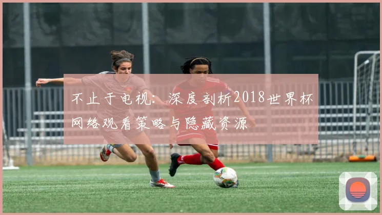 不止于电视：深度剖析2018世界杯网络观看策略与隐藏资源